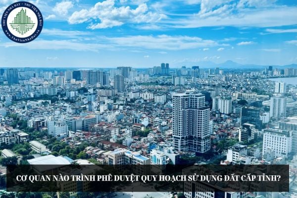 Cơ quan nào trình phê duyệt quy hoạch sử dụng đất cấp tỉnh?