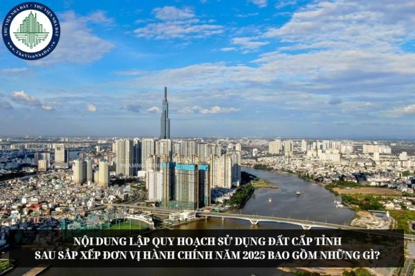 Nội dung lập quy hoạch sử dụng đất cấp tỉnh sau sắp xếp đơn vị hành chính năm 2025 bao gồm những gì?