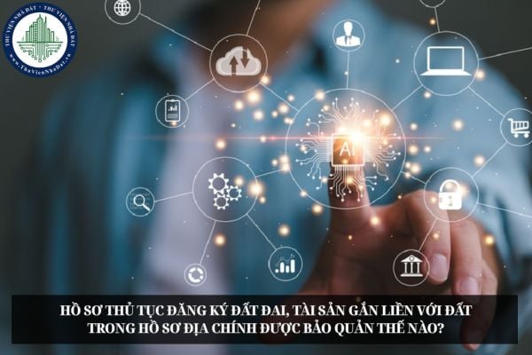 Hồ sơ thủ tục đăng ký đất đai, tài sản gắn liền với đất trong hồ sơ địa chính được bảo quản thế nào?