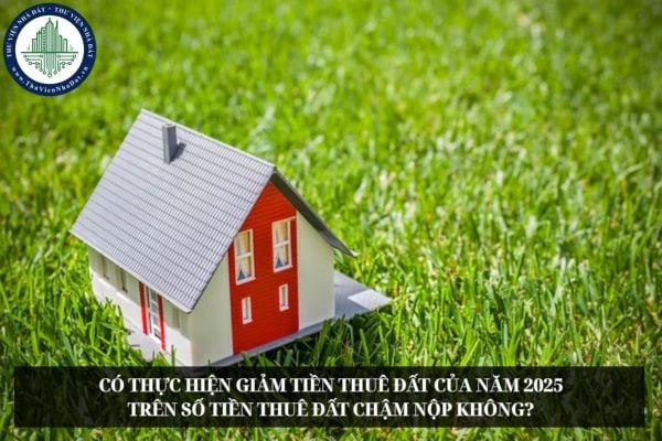 Có thực hiện giảm tiền thuê đất của năm 2025 trên số tiền thuê đất chậm nộp không?