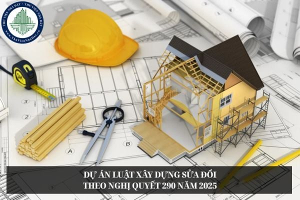 Dự án Luật Xây dựng sửa đổi theo Nghị quyết 290 năm 2025