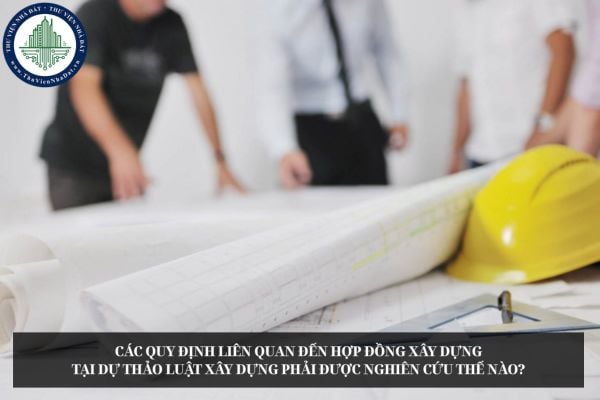 Các quy định liên quan đến hợp đồng xây dựng tại dự thảo Luật Xây dựng phải được nghiên cứu thế nào?