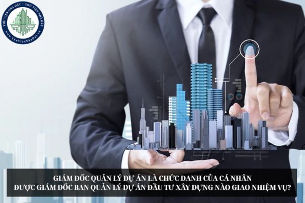 Giám đốc quản lý dự án là chức danh của cá nhân được Giám đốc Ban quản lý dự án đầu tư xây dựng nào giao nhiệm vụ?