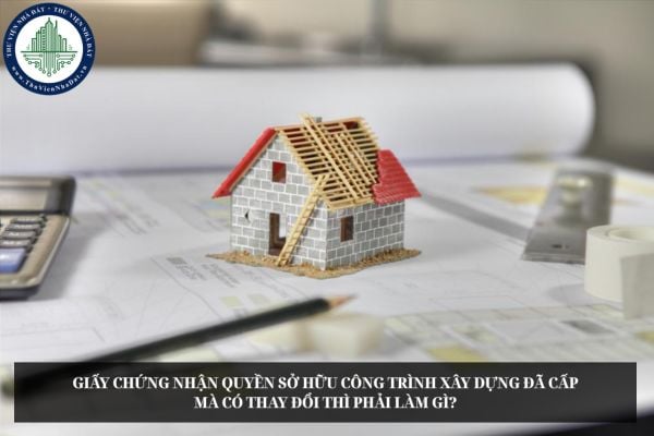 Giấy chứng nhận quyền sở hữu công trình xây dựng đã cấp mà có thay đổi thì phải làm gì?