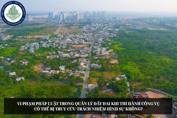 Vi phạm pháp luật trong quản lý đất đai khi thi hành công vụ có thể bị truy cứu trách nhiệm hình sự không?