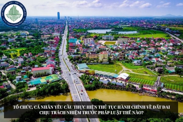 Tổ chức, cá nhân yêu cầu thực hiện thủ tục hành chính về đất đai chịu trách nhiệm trước pháp luật thế nào?