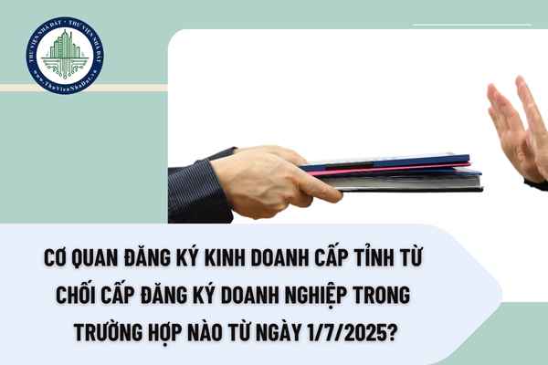 Cơ quan Đăng ký kinh doanh cấp tỉnh từ chối cấp đăng ký doanh nghiệp trong trường hợp nào từ ngày 1/7/2025?