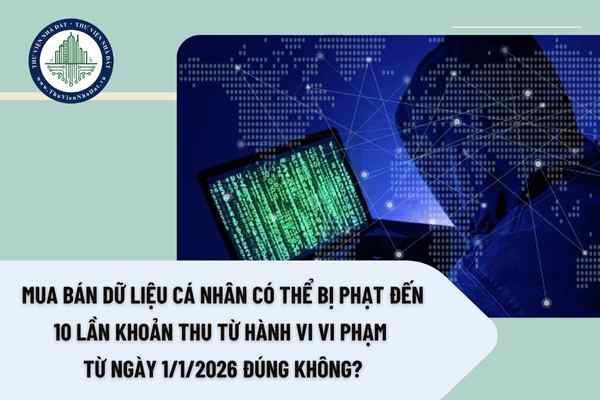 Mua bán dữ liệu cá nhân có thể bị phạt đến 10 lần khoản thu từ hành vi vi phạm từ ngày 1/1/2026 đúng không?