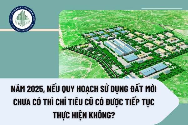 Năm 2025, nếu quy hoạch sử dụng đất mới chưa có thì chỉ tiêu cũ có được tiếp tục thực hiện không?