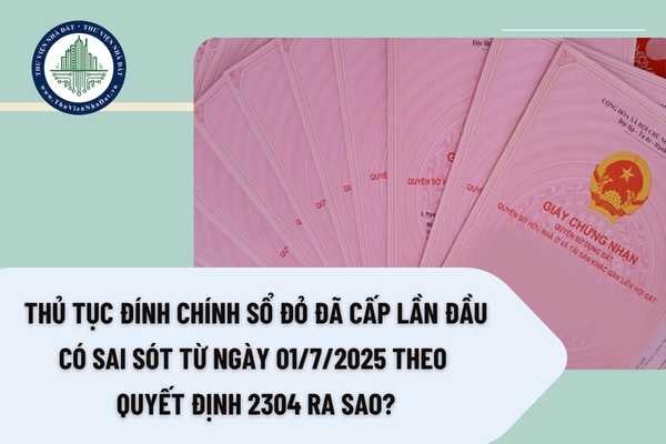 Thủ tục đính chính Sổ đỏ đã cấp lần đầu có sai sót từ ngày 01/7/2025 theo Quyết định 2304 ra sao? 