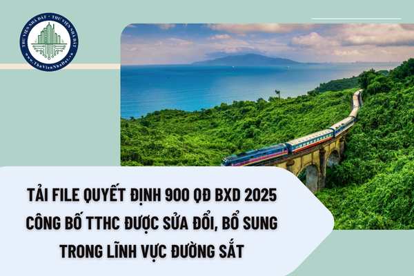 Tải file Quyết định 900 QĐ BXD 2025 công bố TTHC được sửa đổi, bổ sung trong lĩnh vực đường sắt