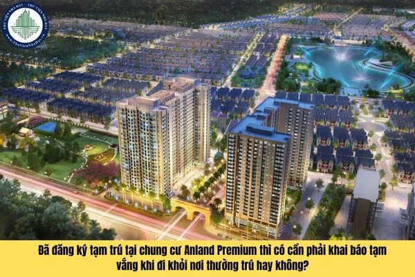 Đã đăng ký tạm trú tại chung cư Anland Premium thì có cần phải khai báo tạm vắng khi đi khỏi nơi thường trú hay không?