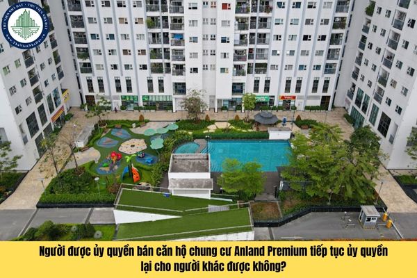 Người được ủy quyền bán căn hộ chung cư Anland Premium tiếp tục ủy quyền lại cho người khác được không?