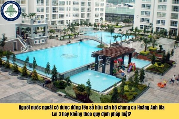 Người nước ngoài có được đứng tên sở hữu căn hộ chung cư Hoàng Anh Gia Lai 3 hay không theo quy định pháp luật?