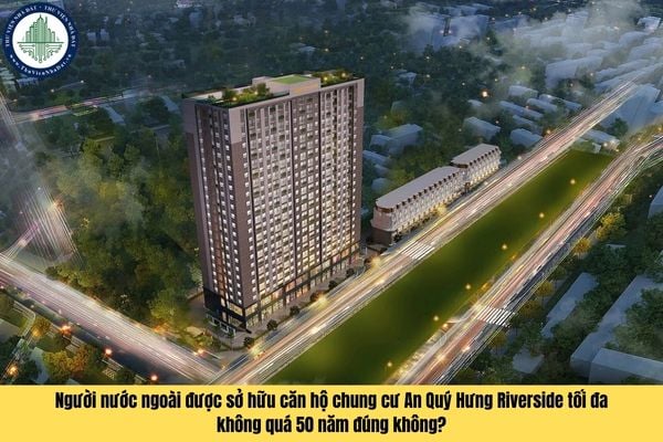 Người nước ngoài được sở hữu căn hộ chung cư An Quý Hưng Riverside tối đa không quá 50 năm đúng không?
