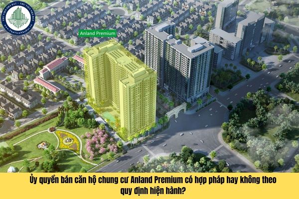 Ủy quyền bán căn hộ chung cư Anland Premium có hợp pháp hay không theo quy định hiện hành?
