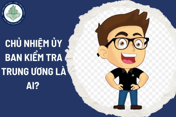 Chủ nhiệm Ủy ban Kiểm tra Trung ương là ai? Tiêu chuẩn của Chủ nhiệm Ủy ban Kiểm tra Trung ương gồm những gì?