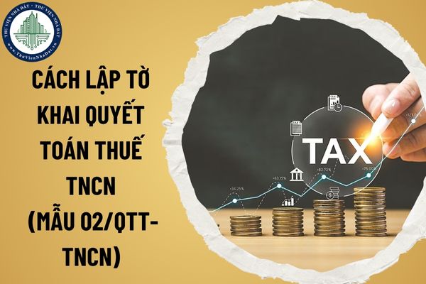 Cách lập tờ khai quyết toán thuế TNCN (Mẫu 02/QTT-TNCN). Thời hạn quyết toán thuế TNCN năm 2025