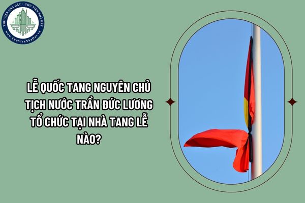 Lễ Quốc tang nguyên Chủ tịch nước Trần Đức Lương tổ chức tại Nhà tang lễ nào? Nơi an táng nguyên Chủ tịch nước Trần Đức Lương ở đâu?