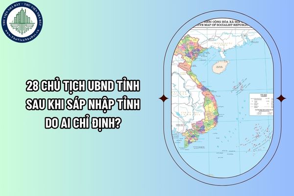 28 Chủ tịch UBND tỉnh sau khi sáp nhập tỉnh do ai chỉ định?