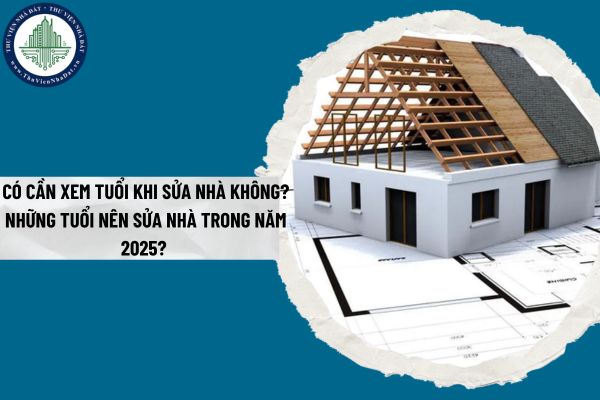 Có cần xem tuổi khi sửa nhà không? Những tuổi nên sửa nhà trong năm 2025?