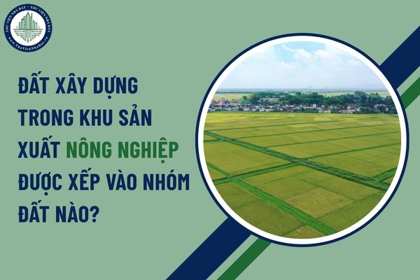 Đất xây dựng trong khu sản xuất nông nghiệp được xếp vào nhóm đất nào?