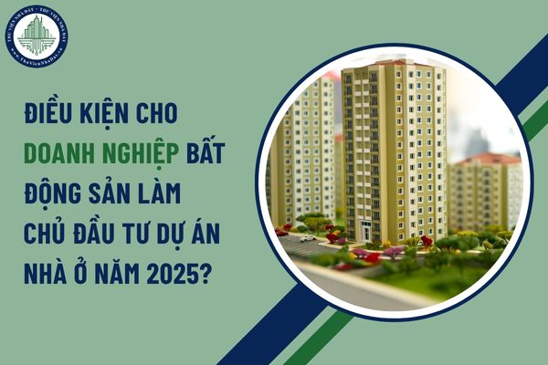 Điều kiện cho doanh nghiệp bất động sản làm chủ đầu tư dự án nhà ở năm 2025?