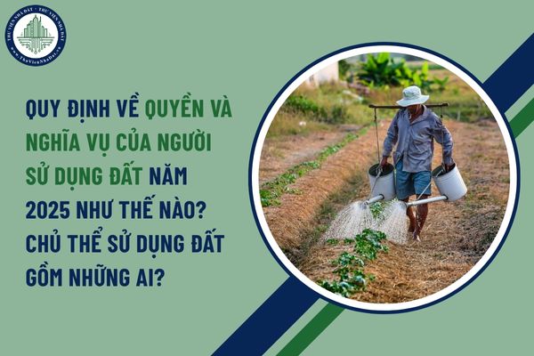 Quy định về quyền và nghĩa vụ của người sử dụng đất năm 2025 như thế nào? Chủ thể sử dụng đất gồm những ai?
