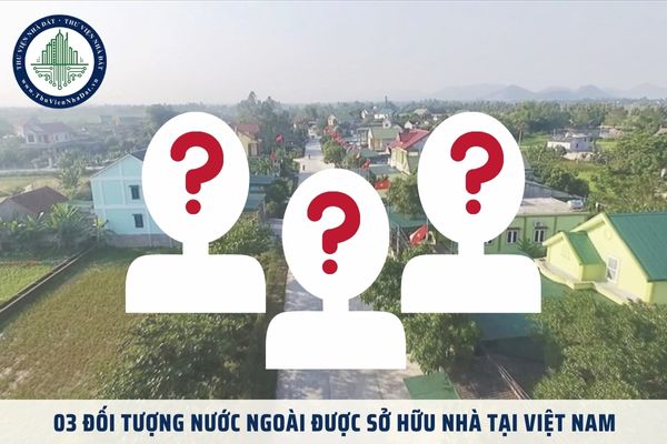 03 đối tượng nước ngoài được sở hữu nhà tại Việt Nam theo Luật Nhà ở 2023 là ai?