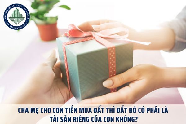 Cha mẹ cho con tiền mua đất thì đất đó có phải là tài sản riêng của con không?