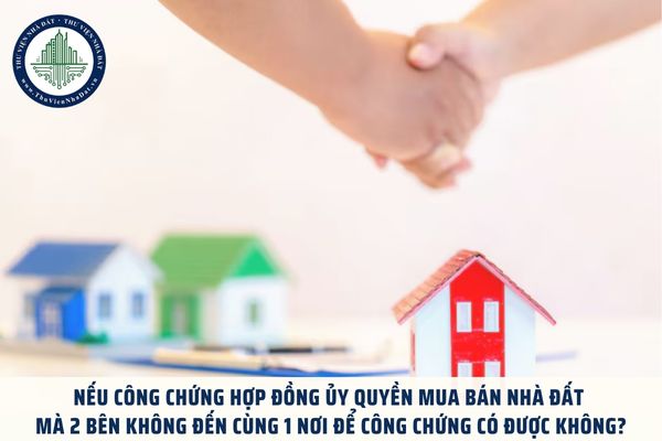 Nếu công chứng hợp đồng ủy quyền mua bán nhà đất mà 2 bên không đến cùng 1 nơi để công chứng có được không?