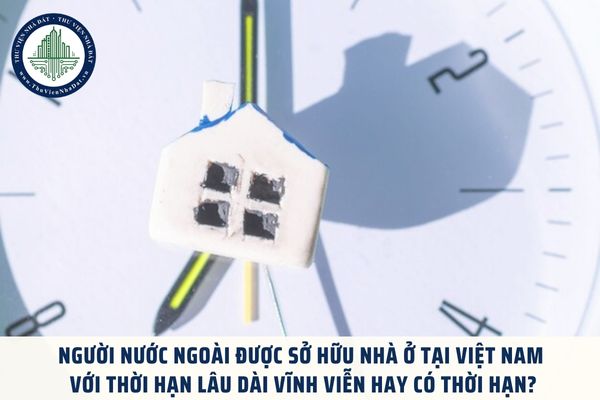 Người nước ngoài được sở hữu nhà ở tại Việt Nam với thời hạn lâu dài vĩnh viễn hay có thời hạn?