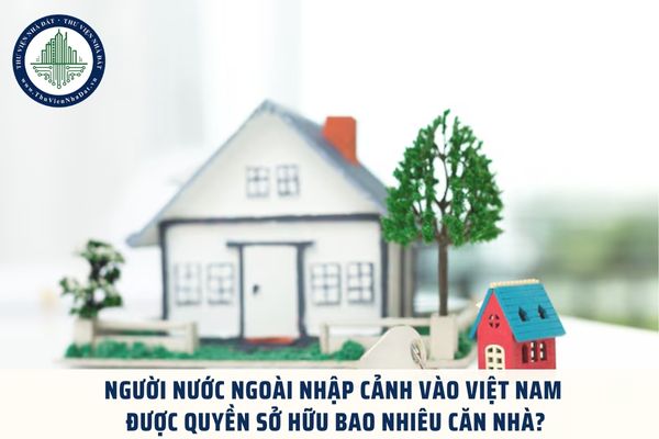 Người nước ngoài nhập cảnh vào Việt Nam được quyền sở hữu bao nhiêu căn nhà?