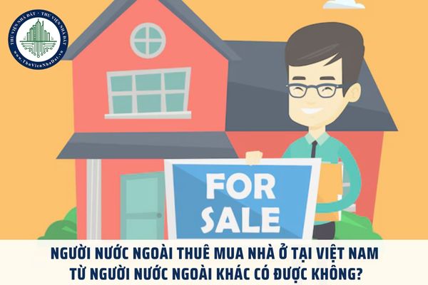 Người nước ngoài thuê mua nhà ở tại Việt Nam từ người nước ngoài khác có được không?