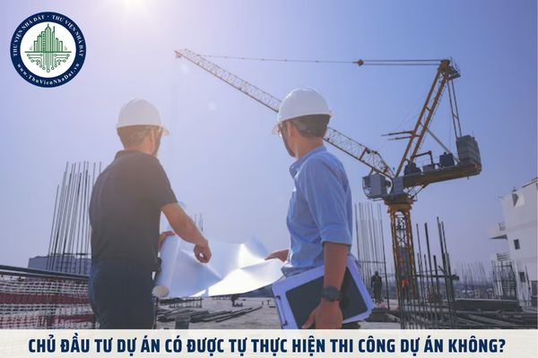 Chủ đầu tư dự án có được tự thực hiện thi công dự án không? 