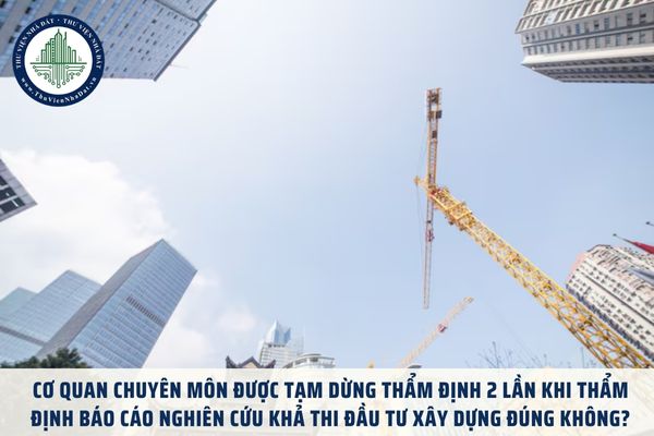 Cơ quan chuyên môn được tạm dừng thẩm định 2 lần khi thẩm định Báo cáo nghiên cứu khả thi đầu tư xây dựng đúng không?