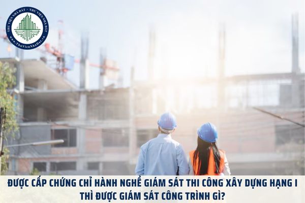 Được cấp chứng chỉ hành nghề giám sát thi công xây dựng hạng I thì được giám sát công trình gì?