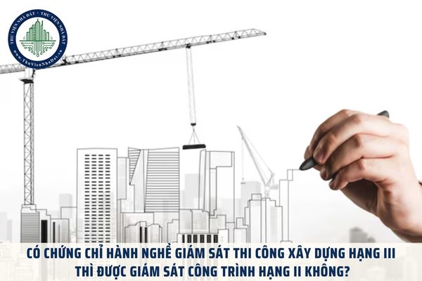 Có chứng chỉ hành nghề giám sát thi công xây dựng hạng III thì được giám sát công trình hạng II không?