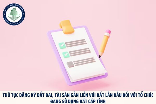 Thủ tục đăng ký đất đai, tài sản gắn liền với đất lần đầu đối với tổ chức đang sử dụng đất cấp tỉnh