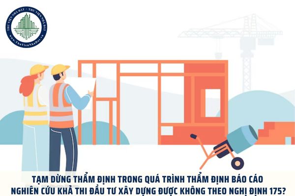 Tạm dừng thẩm định trong quá trình thẩm định Báo cáo nghiên cứu khả thi đầu tư xây dựng được không theo Nghị định 175?