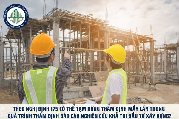 Theo Nghị định 175 có thể tạm dừng thẩm định mấy lần trong quá trình thẩm định Báo cáo nghiên cứu khả thi đầu tư xây dựng?