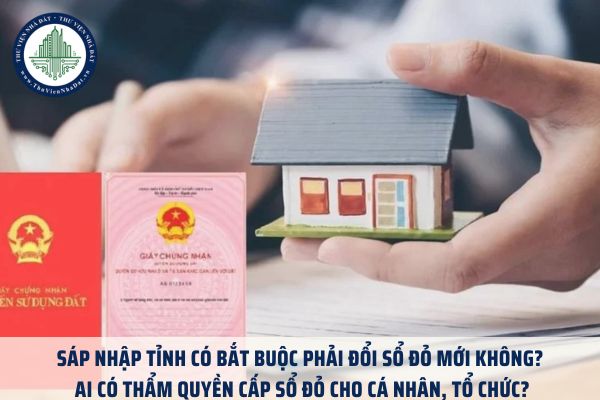 Sáp nhập tỉnh có bắt buộc phải đổi sổ đỏ mới không? Ai có thẩm quyền cấp sổ đỏ cho cá nhân, tổ chức?