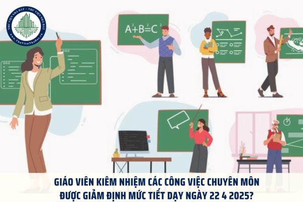 ﻿Giáo viên kiêm nhiệm các công việc chuyên môn được giảm định mức tiết dạy ngày 22 4 2025