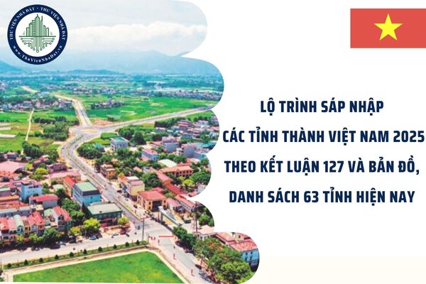 Lộ trình sáp nhập các tỉnh thành Việt Nam 2025 theo Kết luận 127 và bản đồ, danh sách 63 tỉnh hiện nay