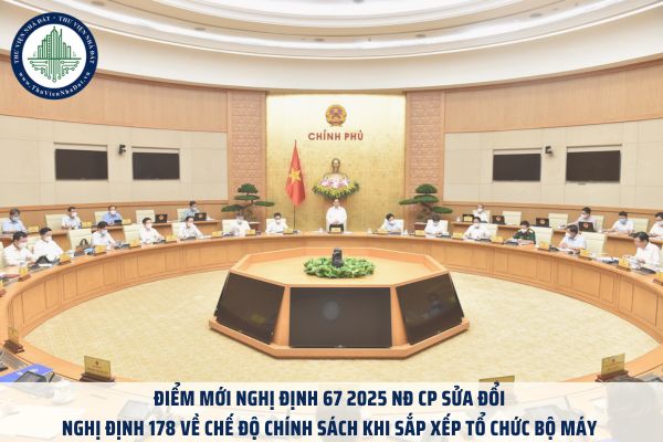 Điểm mới Nghị định 67 2025 NĐ CP sửa đổi Nghị định 178 về chế độ chính sách khi sắp xếp tổ chức bộ máy 
