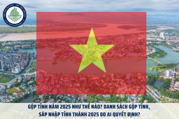 Gộp tỉnh năm 2025 như thế nào? Danh sách gộp tỉnh, sáp nhập tỉnh thành 2025 do ai quyết định?
