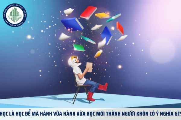 Học là học để mà hành vừa hành vừa học mới thành người khôn có ý nghĩa gì?