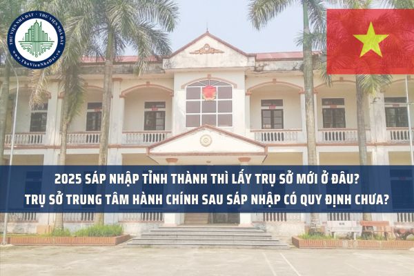 2025 sáp nhập tỉnh thành thì lấy trụ sở mới ở đâu? Trụ sở trung tâm hành chính sau sáp nhập có quy định chưa?