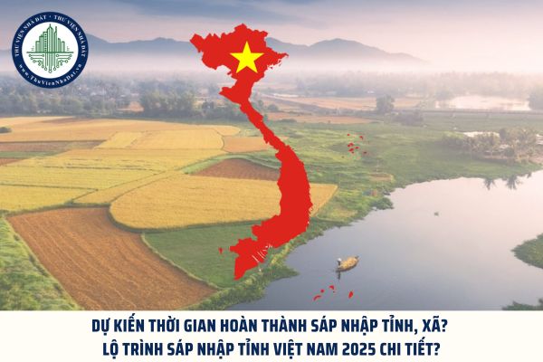 Dự kiến thời gian hoàn thành sáp nhập tỉnh, xã? Lộ trình sáp nhập tỉnh Việt Nam 2025 chi tiết?