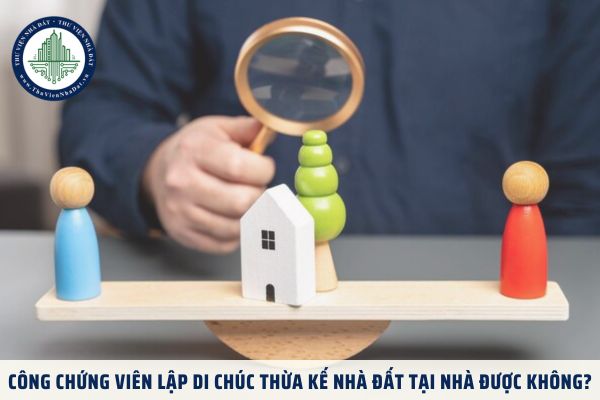 Công chứng viên lập di chúc thừa kế nhà đất tại nhà được không?